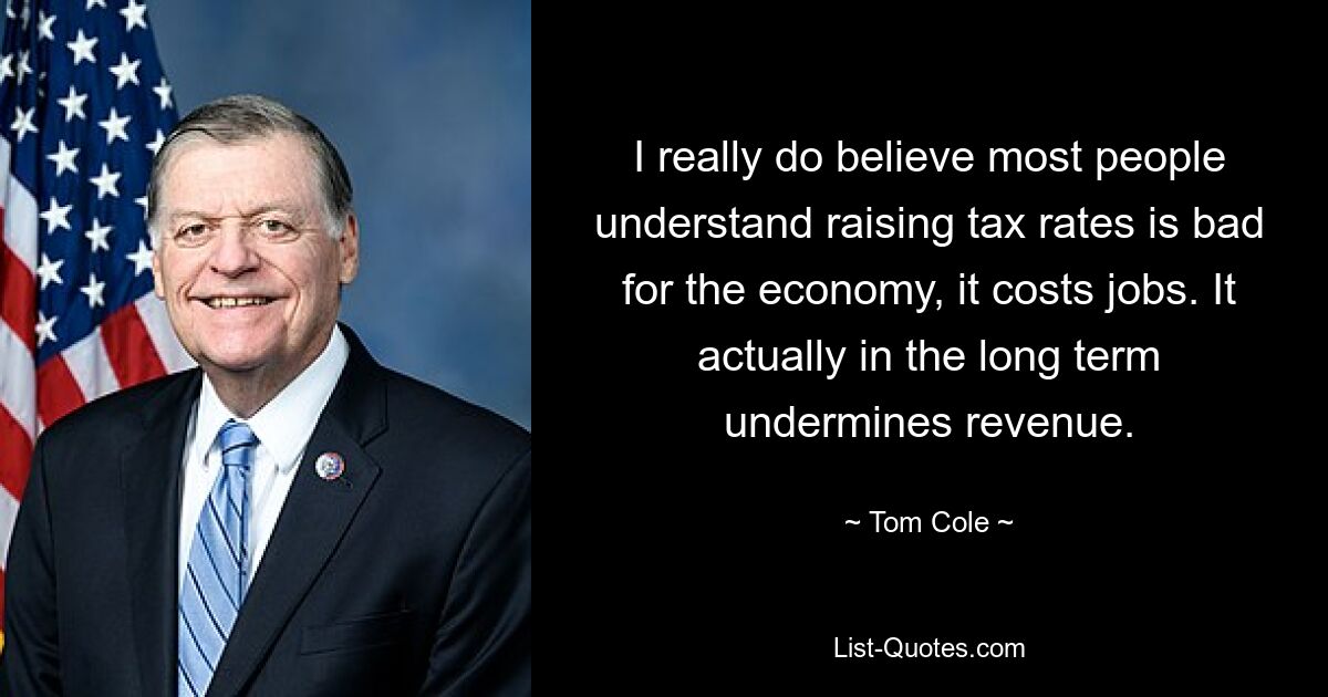 I really do believe most people understand raising tax rates is bad for the economy, it costs jobs. It actually in the long term undermines revenue. — © Tom Cole