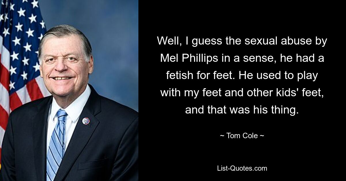 Well, I guess the sexual abuse by Mel Phillips in a sense, he had a fetish for feet. He used to play with my feet and other kids' feet, and that was his thing. — © Tom Cole