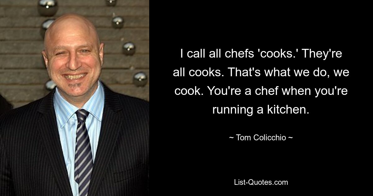 I call all chefs 'cooks.' They're all cooks. That's what we do, we cook. You're a chef when you're running a kitchen. — © Tom Colicchio