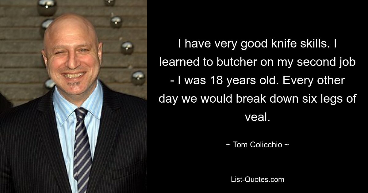 I have very good knife skills. I learned to butcher on my second job - I was 18 years old. Every other day we would break down six legs of veal. — © Tom Colicchio