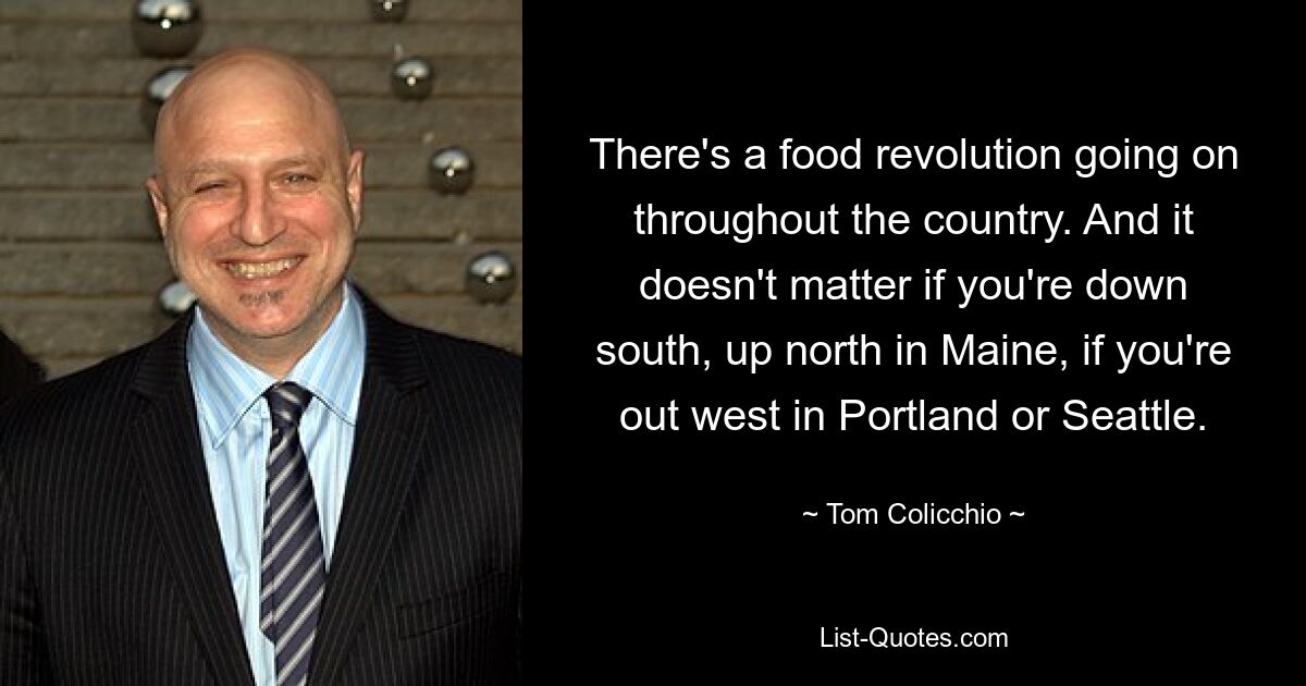 There's a food revolution going on throughout the country. And it doesn't matter if you're down south, up north in Maine, if you're out west in Portland or Seattle. — © Tom Colicchio