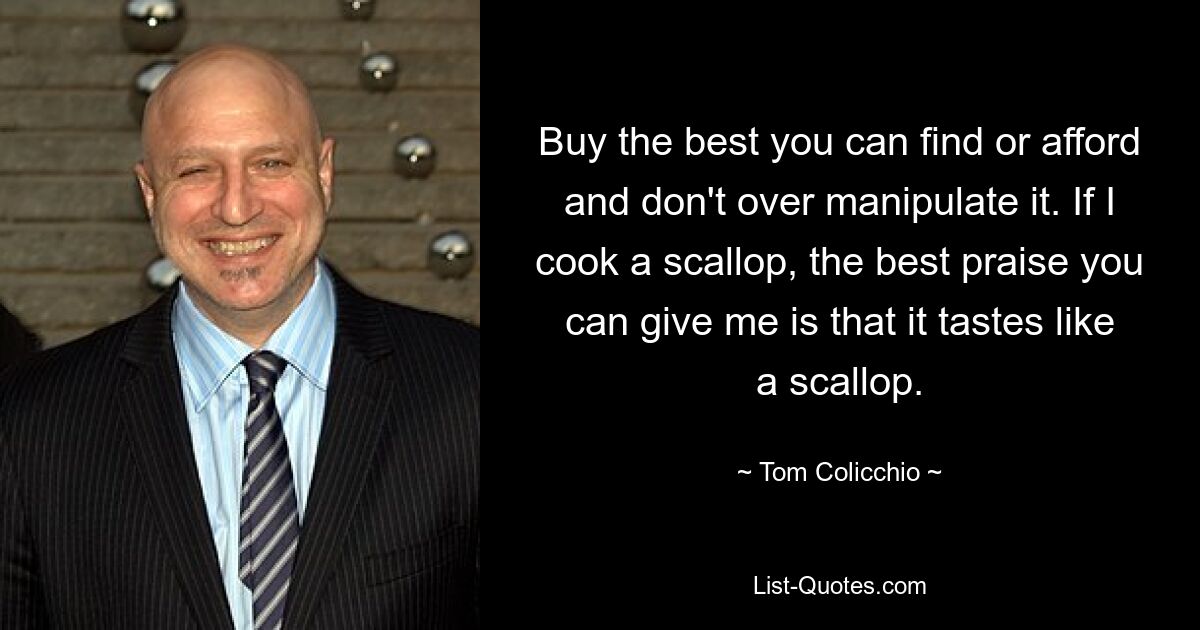 Buy the best you can find or afford and don't over manipulate it. If I cook a scallop, the best praise you can give me is that it tastes like a scallop. — © Tom Colicchio