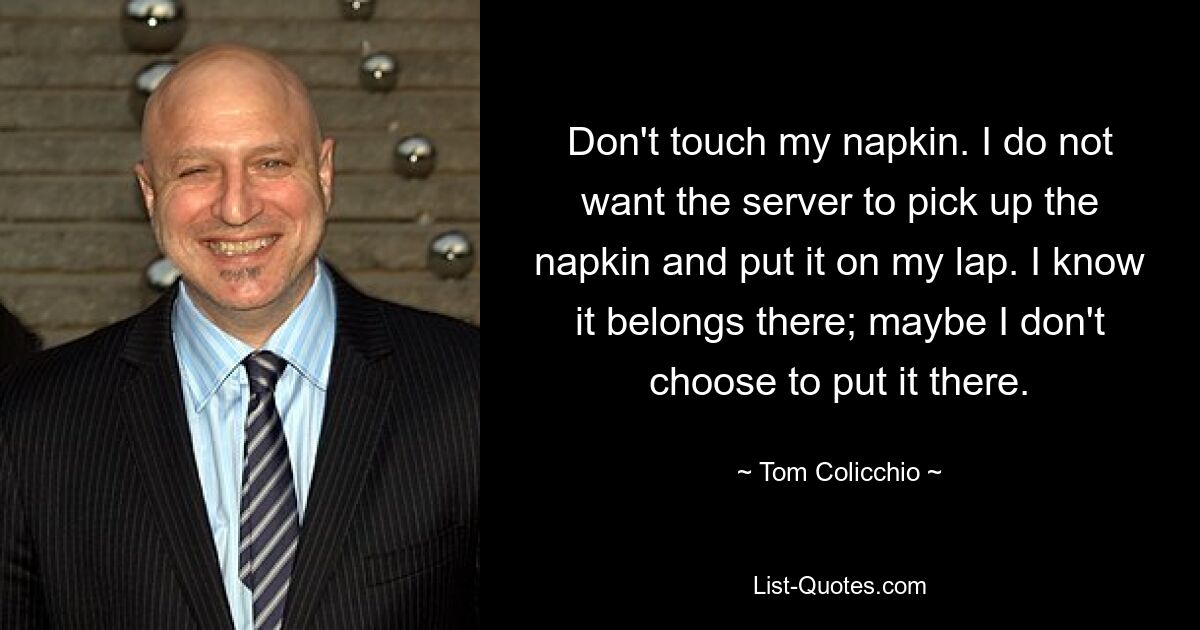 Don't touch my napkin. I do not want the server to pick up the napkin and put it on my lap. I know it belongs there; maybe I don't choose to put it there. — © Tom Colicchio