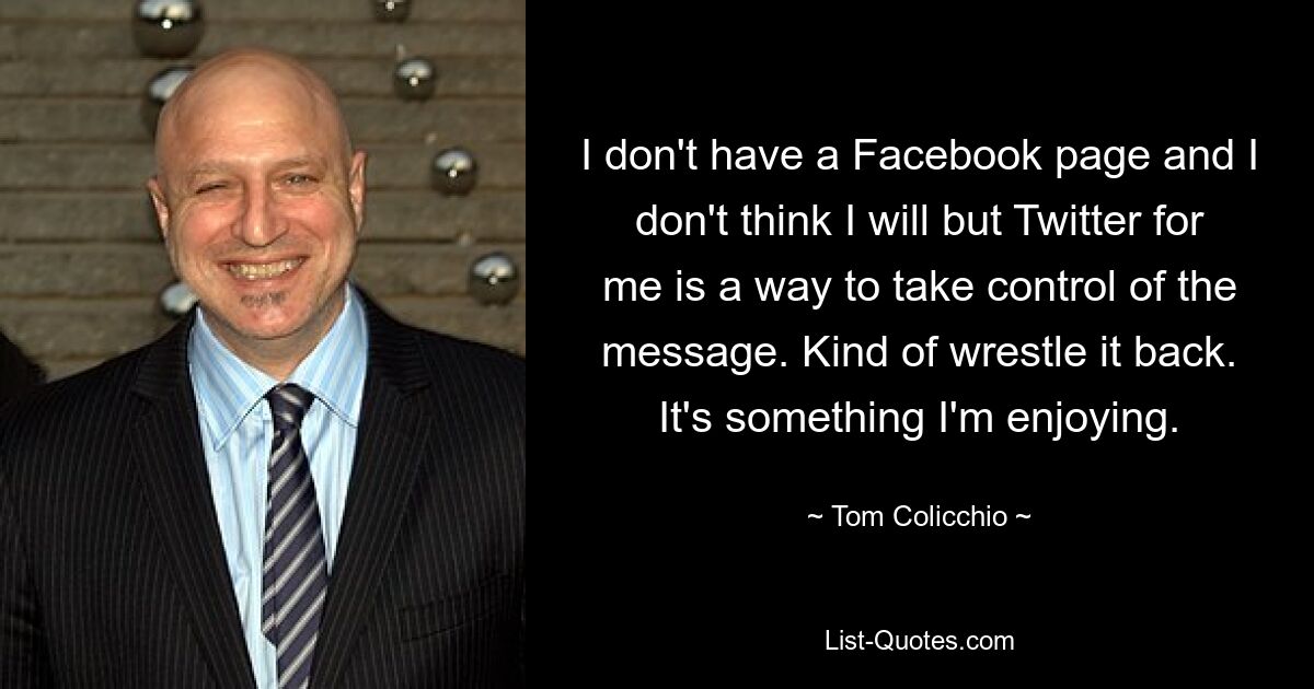 I don't have a Facebook page and I don't think I will but Twitter for me is a way to take control of the message. Kind of wrestle it back. It's something I'm enjoying. — © Tom Colicchio