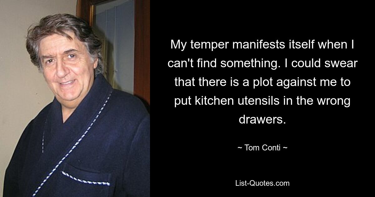 My temper manifests itself when I can't find something. I could swear that there is a plot against me to put kitchen utensils in the wrong drawers. — © Tom Conti