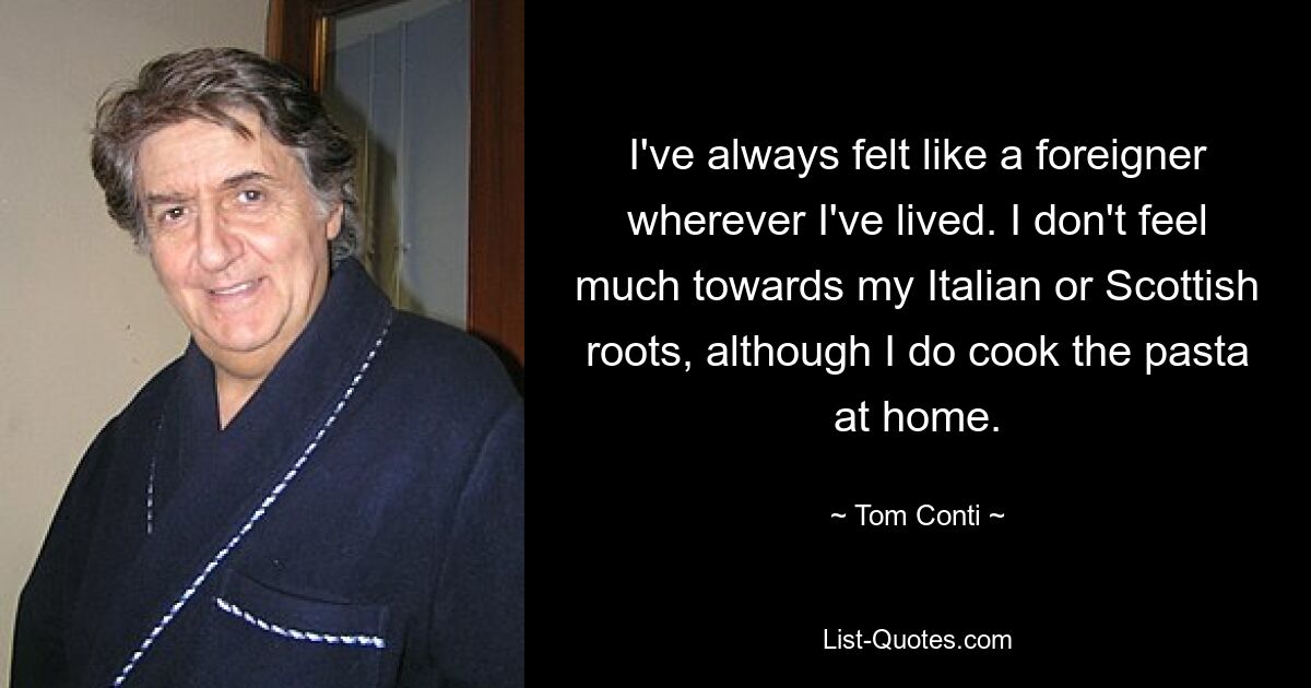 I've always felt like a foreigner wherever I've lived. I don't feel much towards my Italian or Scottish roots, although I do cook the pasta at home. — © Tom Conti