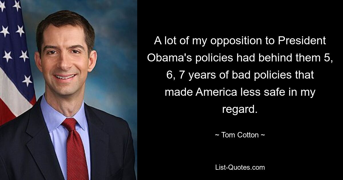 A lot of my opposition to President Obama's policies had behind them 5, 6, 7 years of bad policies that made America less safe in my regard. — © Tom Cotton