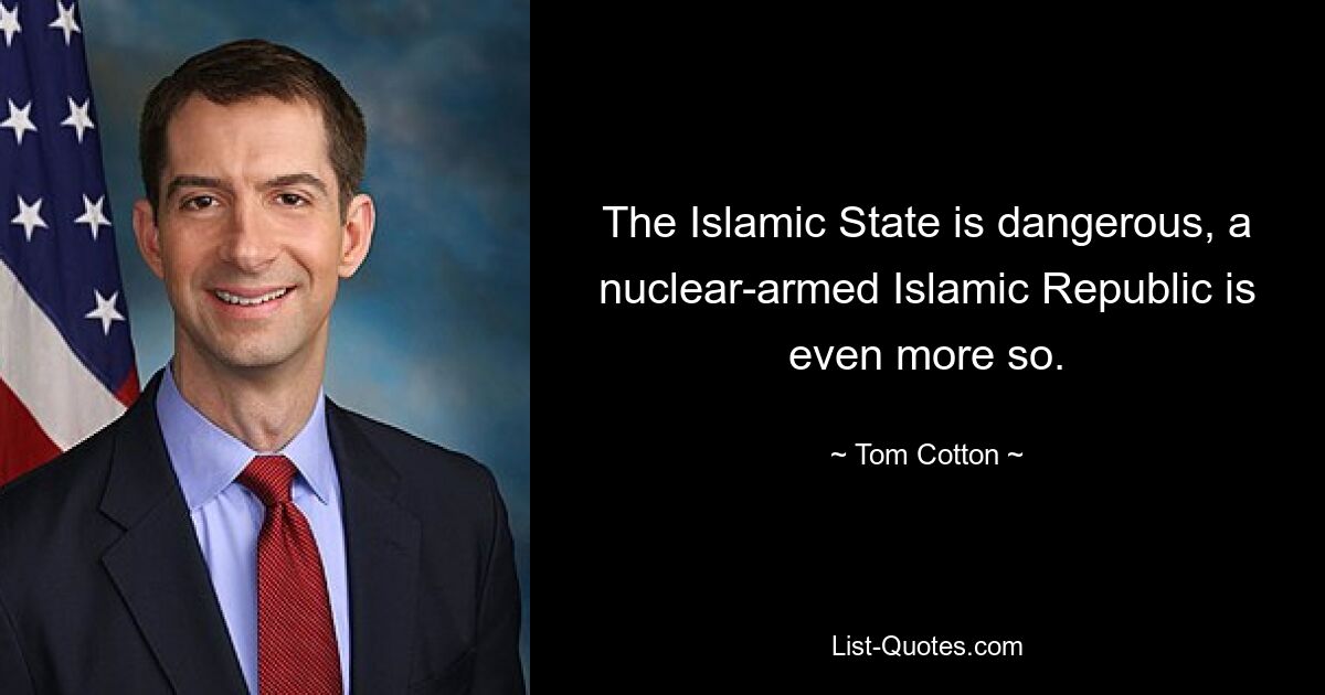 The Islamic State is dangerous, a nuclear-armed Islamic Republic is even more so. — © Tom Cotton