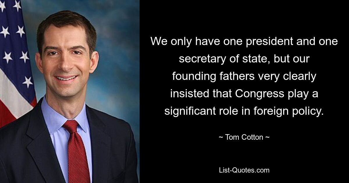 Wir haben nur einen Präsidenten und einen Außenminister, aber unsere Gründerväter haben ganz klar darauf bestanden, dass der Kongress eine wichtige Rolle in der Außenpolitik spielt. — © Tom Cotton