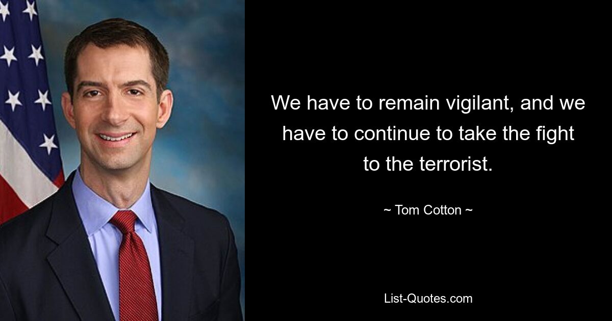 We have to remain vigilant, and we have to continue to take the fight to the terrorist. — © Tom Cotton