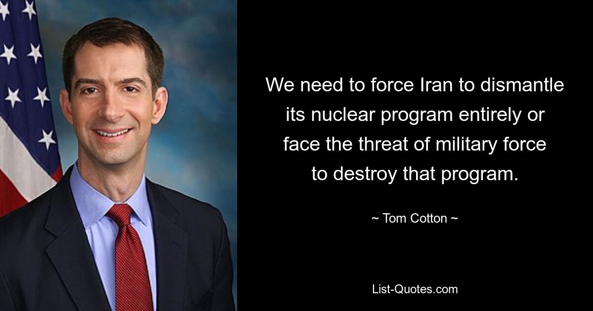 We need to force Iran to dismantle its nuclear program entirely or face the threat of military force to destroy that program. — © Tom Cotton