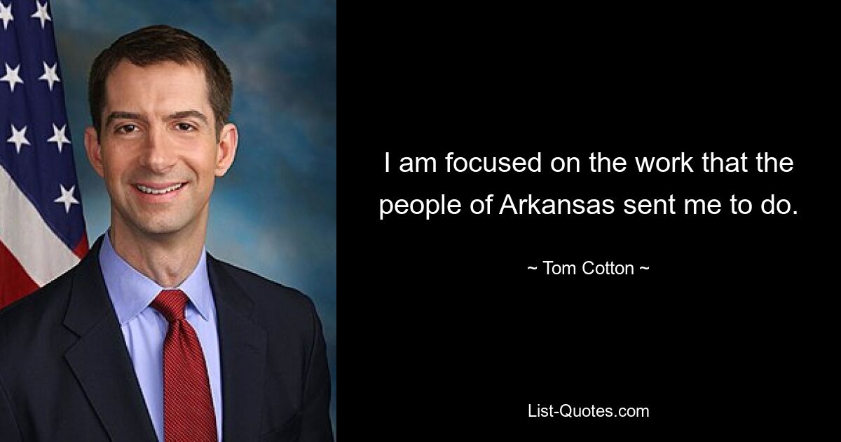 I am focused on the work that the people of Arkansas sent me to do. — © Tom Cotton