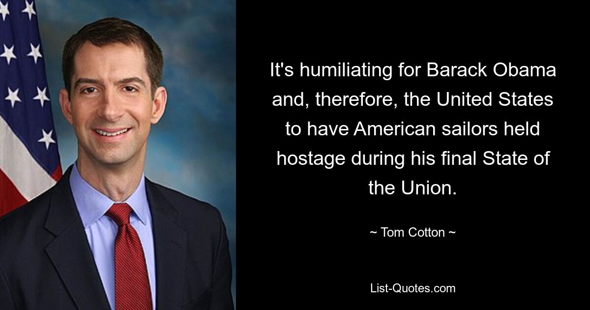 It's humiliating for Barack Obama and, therefore, the United States to have American sailors held hostage during his final State of the Union. — © Tom Cotton