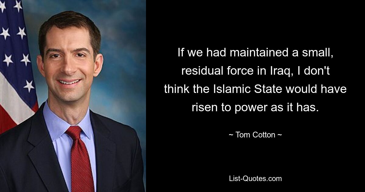 If we had maintained a small, residual force in Iraq, I don't think the Islamic State would have risen to power as it has. — © Tom Cotton