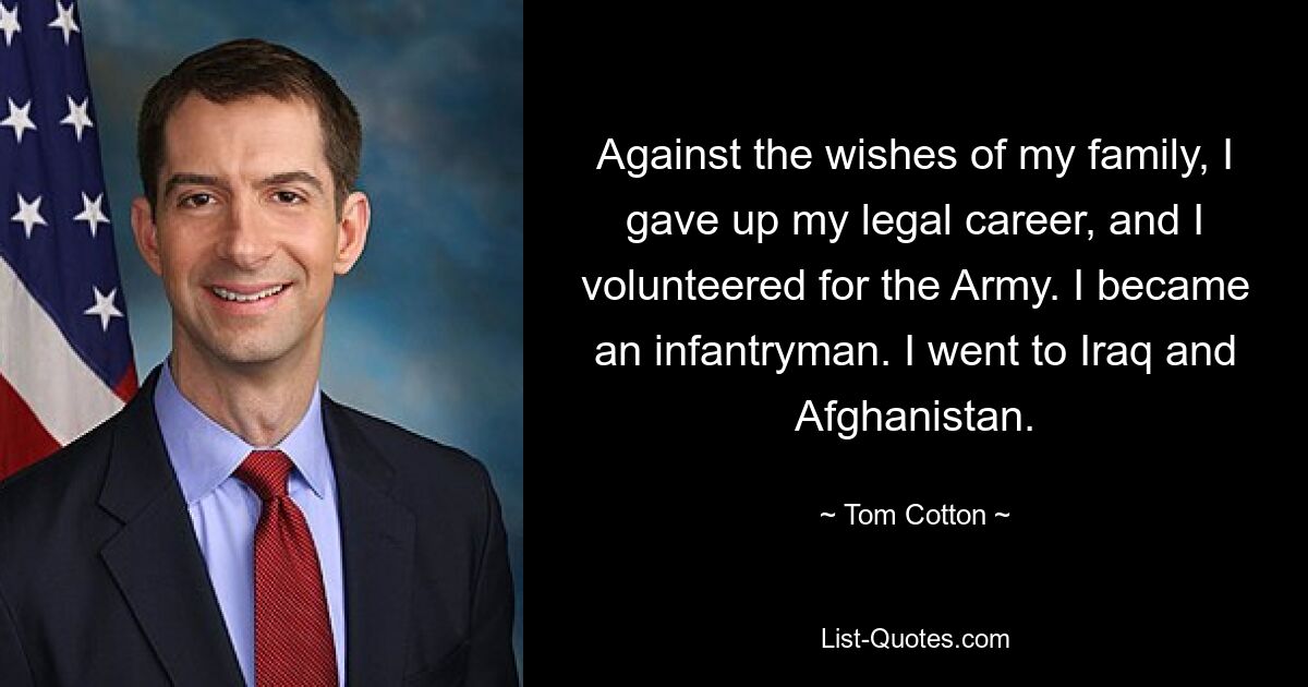 Against the wishes of my family, I gave up my legal career, and I volunteered for the Army. I became an infantryman. I went to Iraq and Afghanistan. — © Tom Cotton