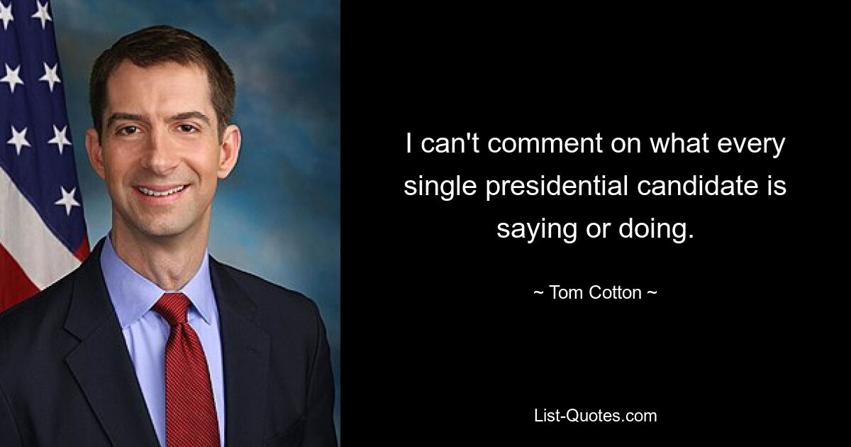 I can't comment on what every single presidential candidate is saying or doing. — © Tom Cotton