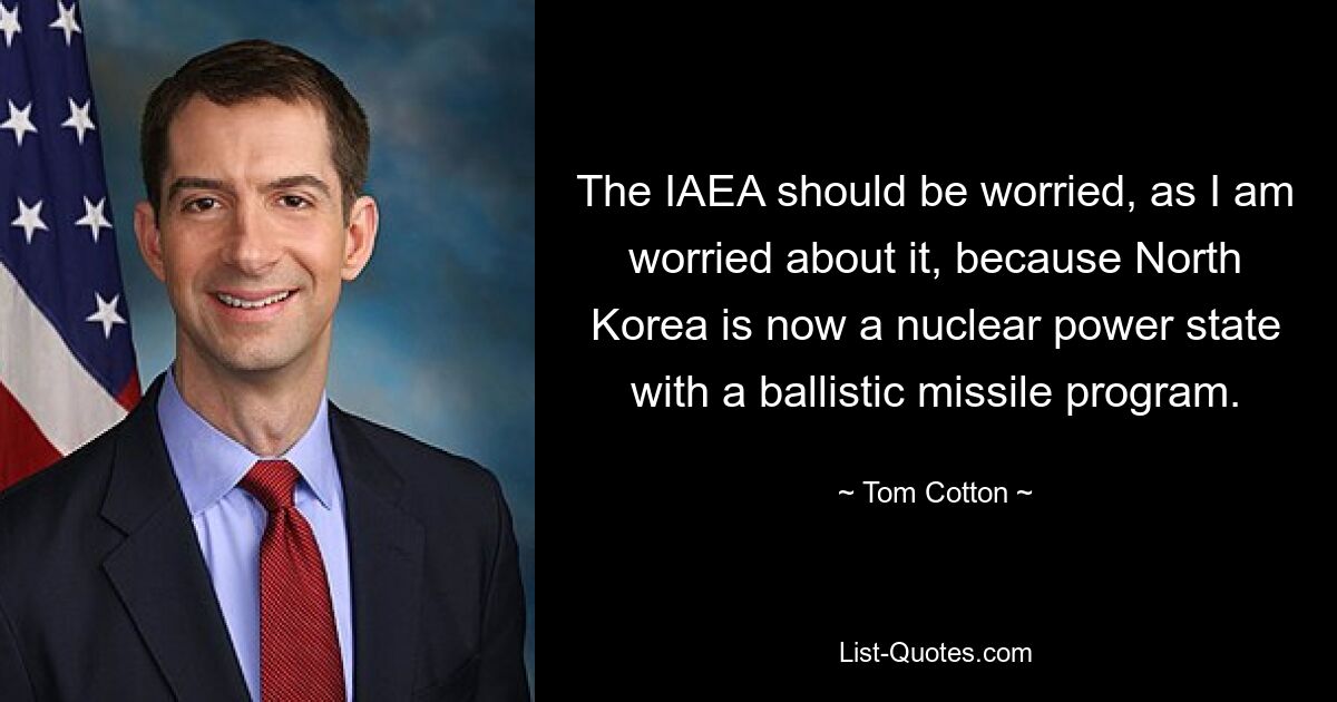 The IAEA should be worried, as I am worried about it, because North Korea is now a nuclear power state with a ballistic missile program. — © Tom Cotton