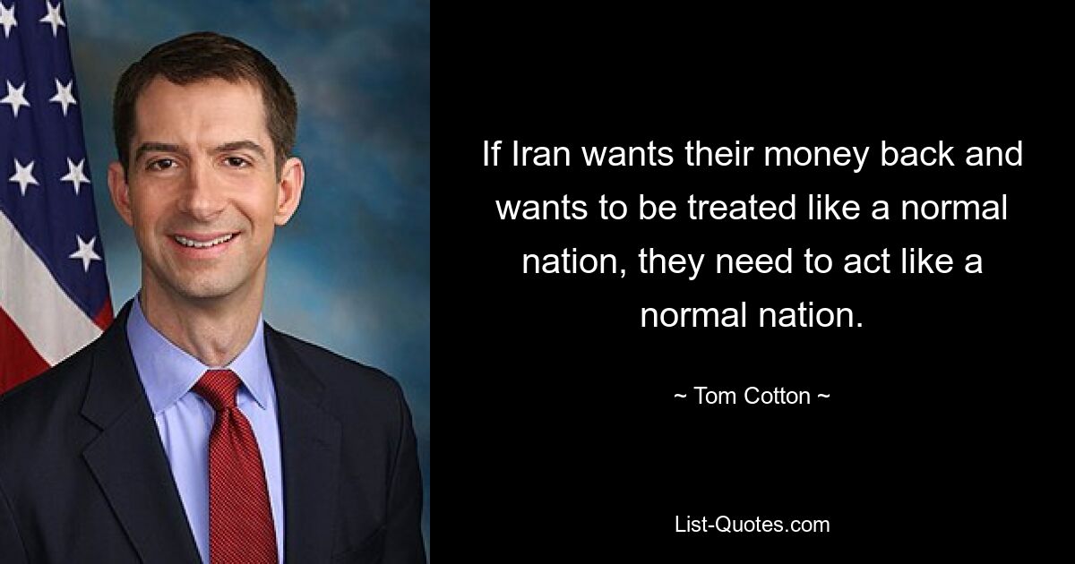 If Iran wants their money back and wants to be treated like a normal nation, they need to act like a normal nation. — © Tom Cotton