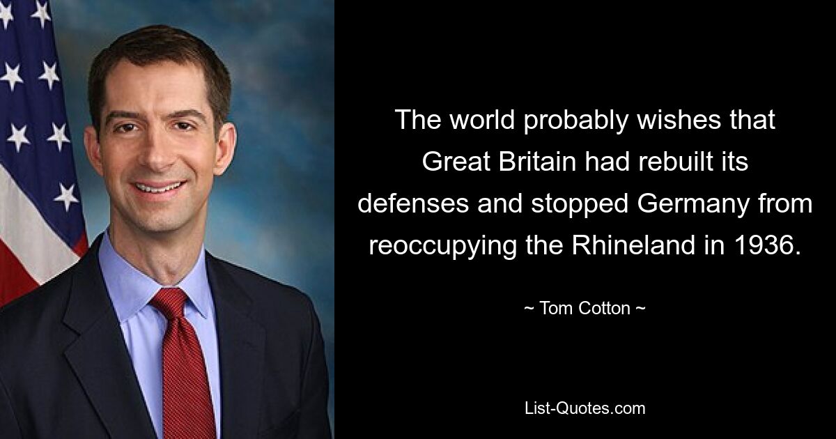 The world probably wishes that Great Britain had rebuilt its defenses and stopped Germany from reoccupying the Rhineland in 1936. — © Tom Cotton