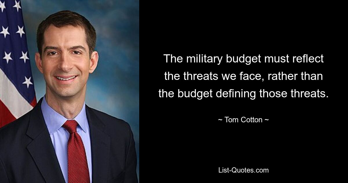 The military budget must reflect the threats we face, rather than the budget defining those threats. — © Tom Cotton