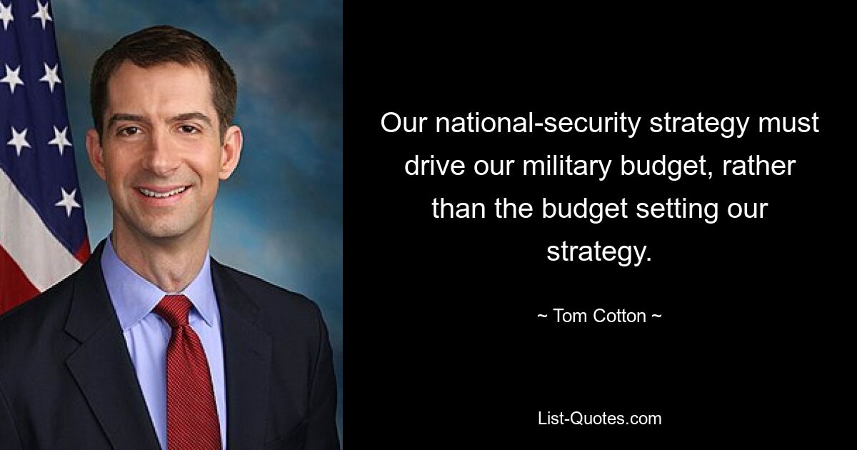 Our national-security strategy must drive our military budget, rather than the budget setting our strategy. — © Tom Cotton