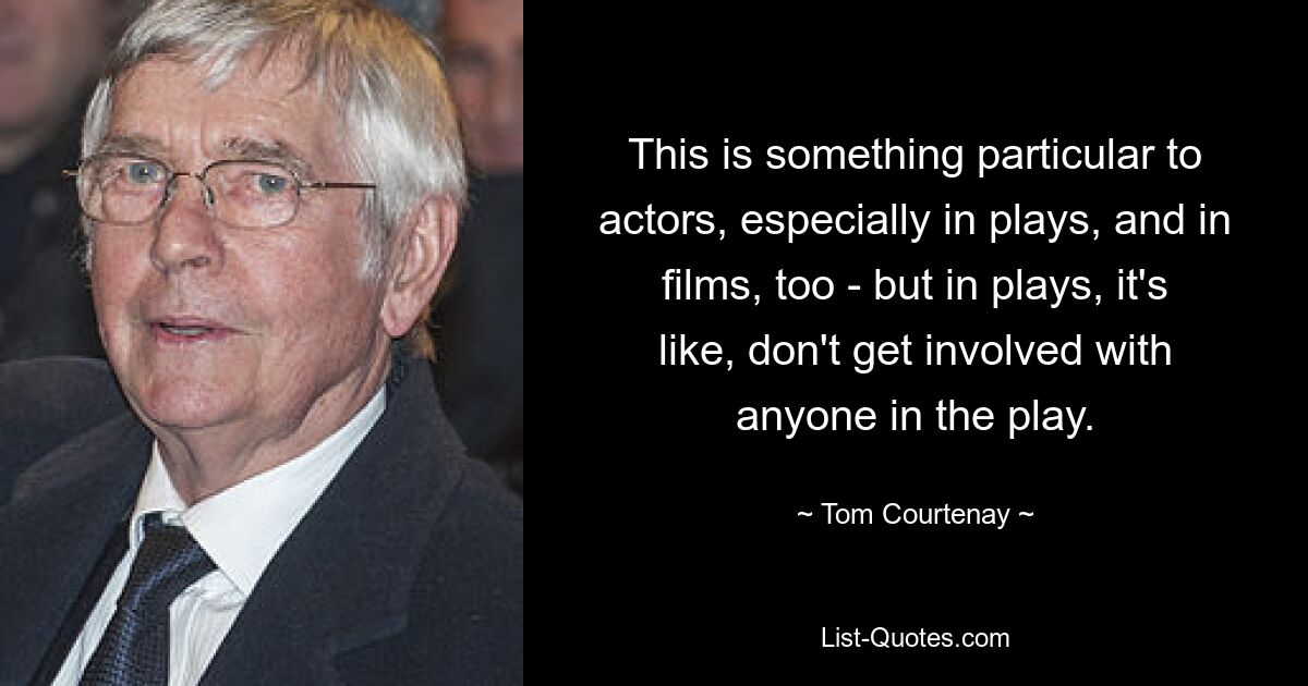 This is something particular to actors, especially in plays, and in films, too - but in plays, it's like, don't get involved with anyone in the play. — © Tom Courtenay