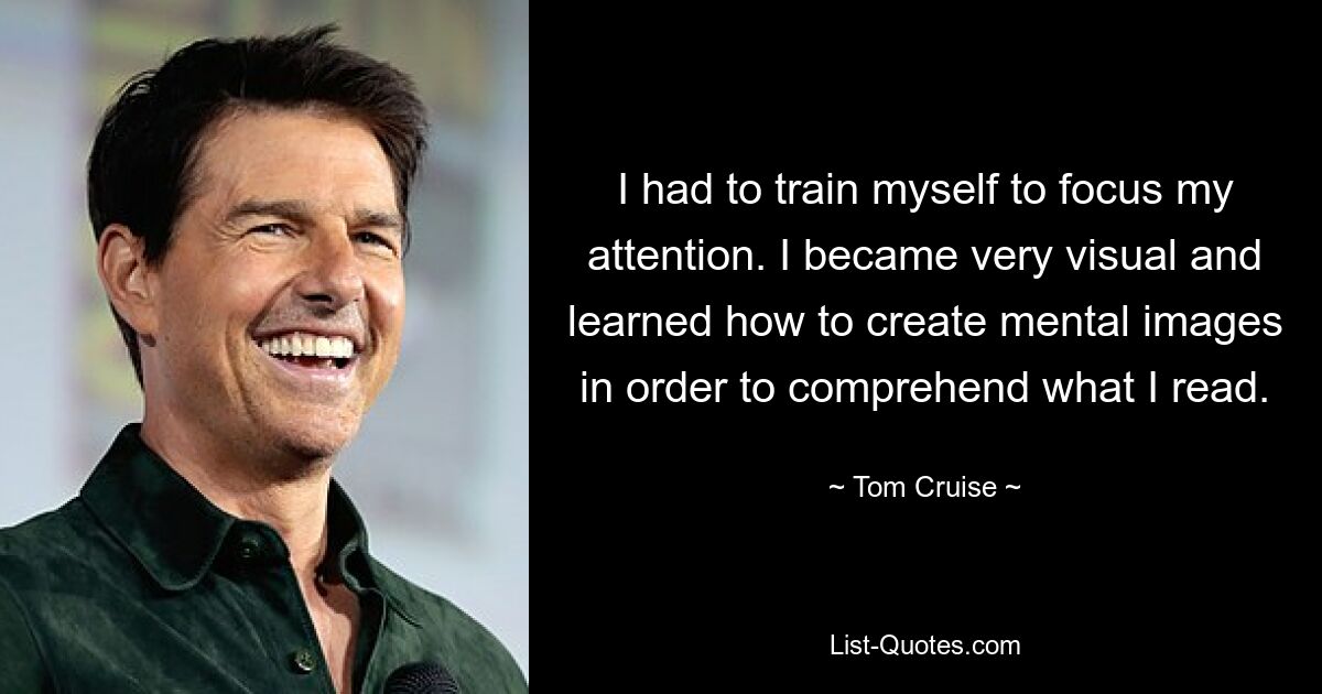 I had to train myself to focus my attention. I became very visual and learned how to create mental images in order to comprehend what I read. — © Tom Cruise