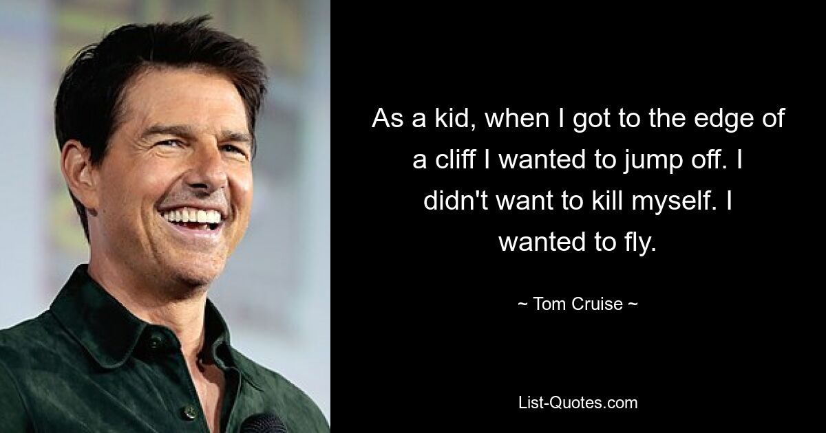 As a kid, when I got to the edge of a cliff I wanted to jump off. I didn't want to kill myself. I wanted to fly. — © Tom Cruise