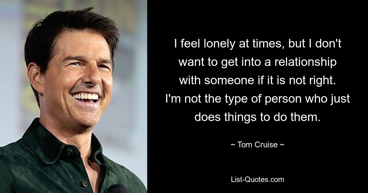 I feel lonely at times, but I don't want to get into a relationship with someone if it is not right. I'm not the type of person who just does things to do them. — © Tom Cruise