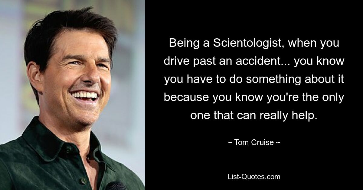 Being a Scientologist, when you drive past an accident... you know you have to do something about it because you know you're the only one that can really help. — © Tom Cruise