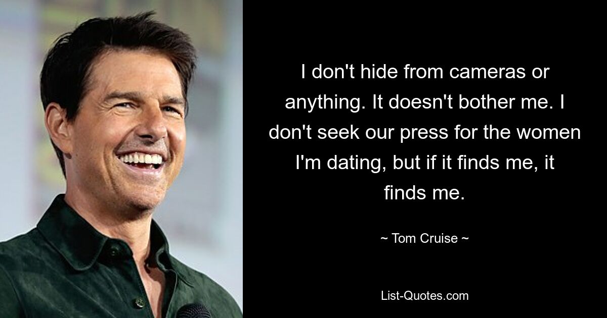 I don't hide from cameras or anything. It doesn't bother me. I don't seek our press for the women I'm dating, but if it finds me, it finds me. — © Tom Cruise