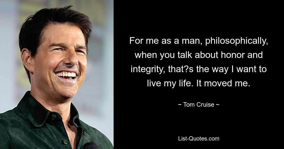 For me as a man, philosophically, when you talk about honor and integrity, that?s the way I want to live my life. It moved me. — © Tom Cruise