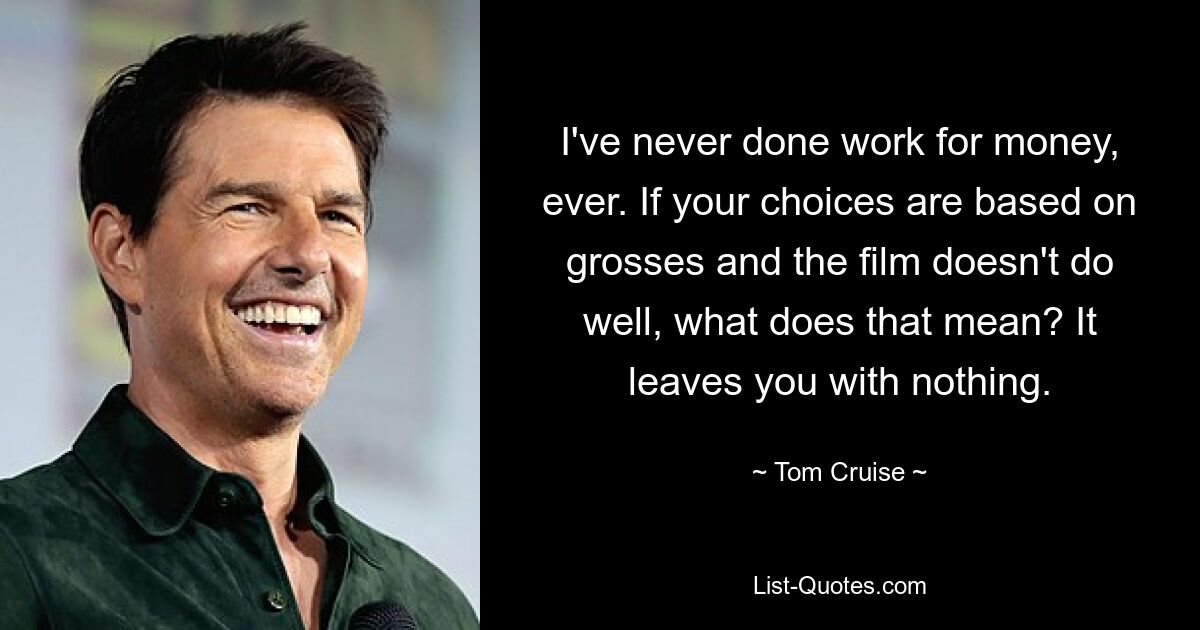 I've never done work for money, ever. If your choices are based on grosses and the film doesn't do well, what does that mean? It leaves you with nothing. — © Tom Cruise