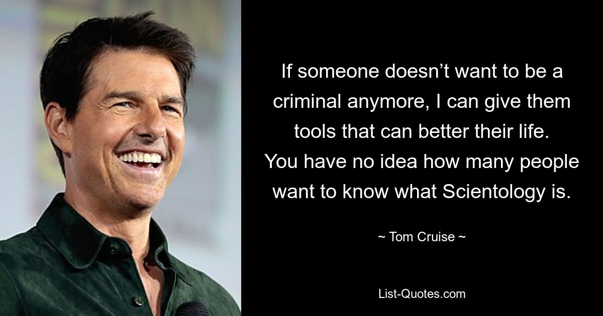 If someone doesn’t want to be a criminal anymore, I can give them tools that can better their life. You have no idea how many people want to know what Scientology is. — © Tom Cruise