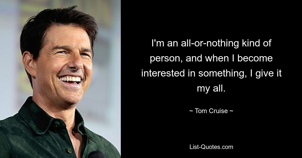 I'm an all-or-nothing kind of person, and when I become interested in something, I give it my all. — © Tom Cruise