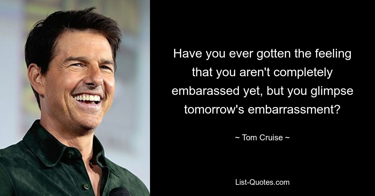 Have you ever gotten the feeling that you aren't completely embarassed yet, but you glimpse tomorrow's embarrassment? — © Tom Cruise