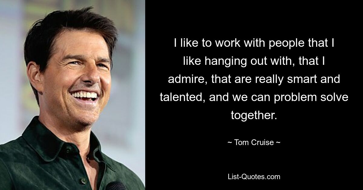 I like to work with people that I like hanging out with, that I admire, that are really smart and talented, and we can problem solve together. — © Tom Cruise