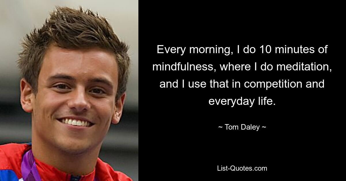 Every morning, I do 10 minutes of mindfulness, where I do meditation, and I use that in competition and everyday life. — © Tom Daley