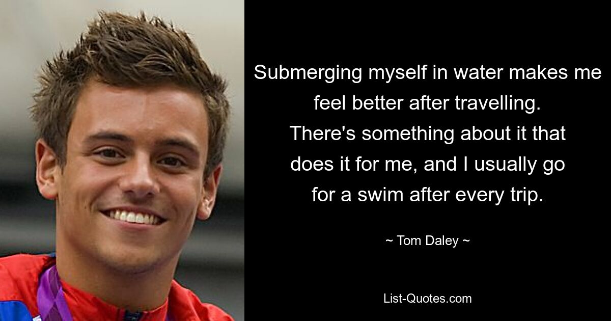 Submerging myself in water makes me feel better after travelling. There's something about it that does it for me, and I usually go for a swim after every trip. — © Tom Daley