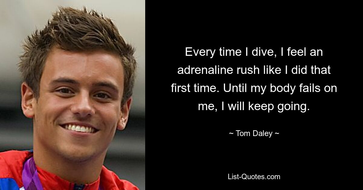 Every time I dive, I feel an adrenaline rush like I did that first time. Until my body fails on me, I will keep going. — © Tom Daley