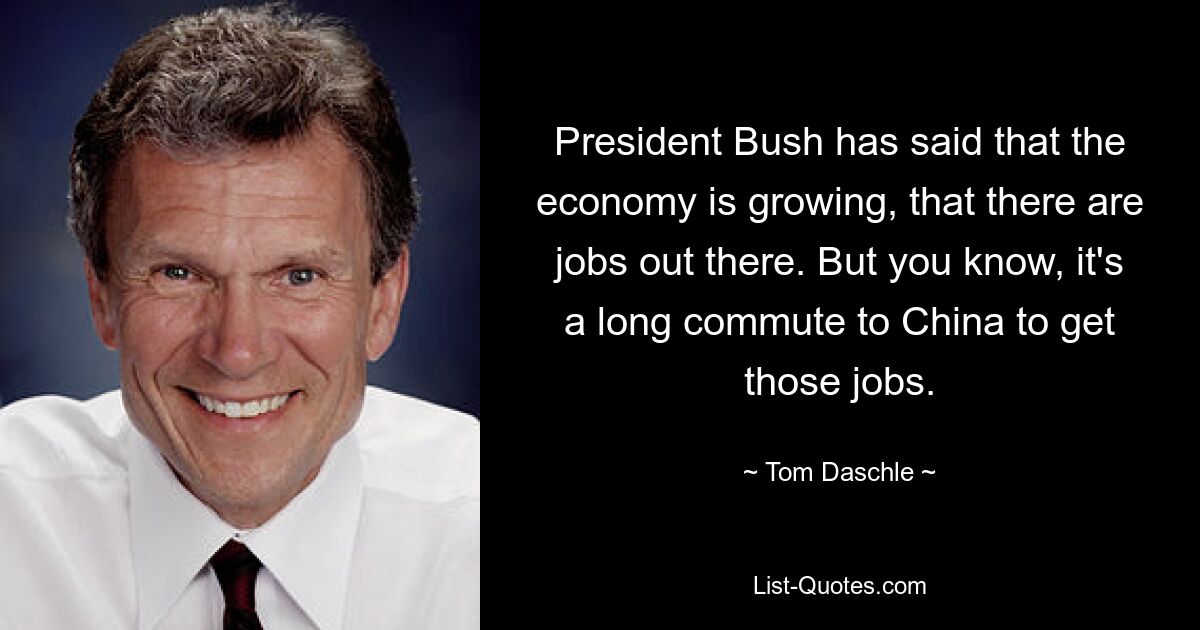 President Bush has said that the economy is growing, that there are jobs out there. But you know, it's a long commute to China to get those jobs. — © Tom Daschle