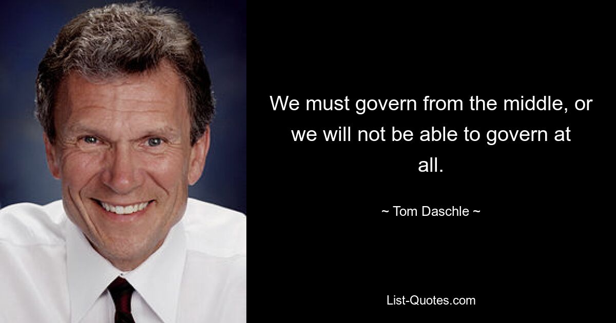 We must govern from the middle, or we will not be able to govern at all. — © Tom Daschle