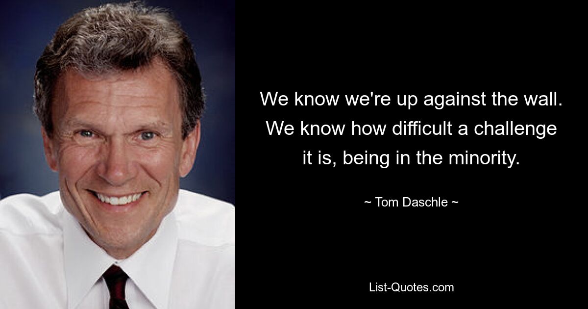 We know we're up against the wall. We know how difficult a challenge it is, being in the minority. — © Tom Daschle