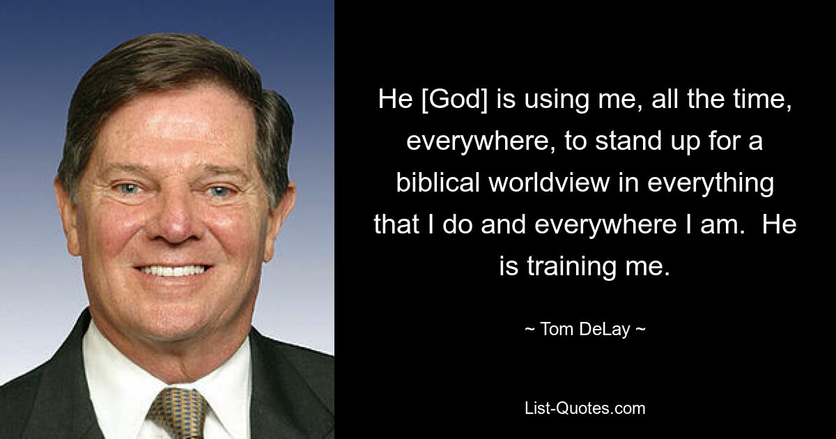 He [God] is using me, all the time, everywhere, to stand up for a biblical worldview in everything that I do and everywhere I am.  He is training me. — © Tom DeLay