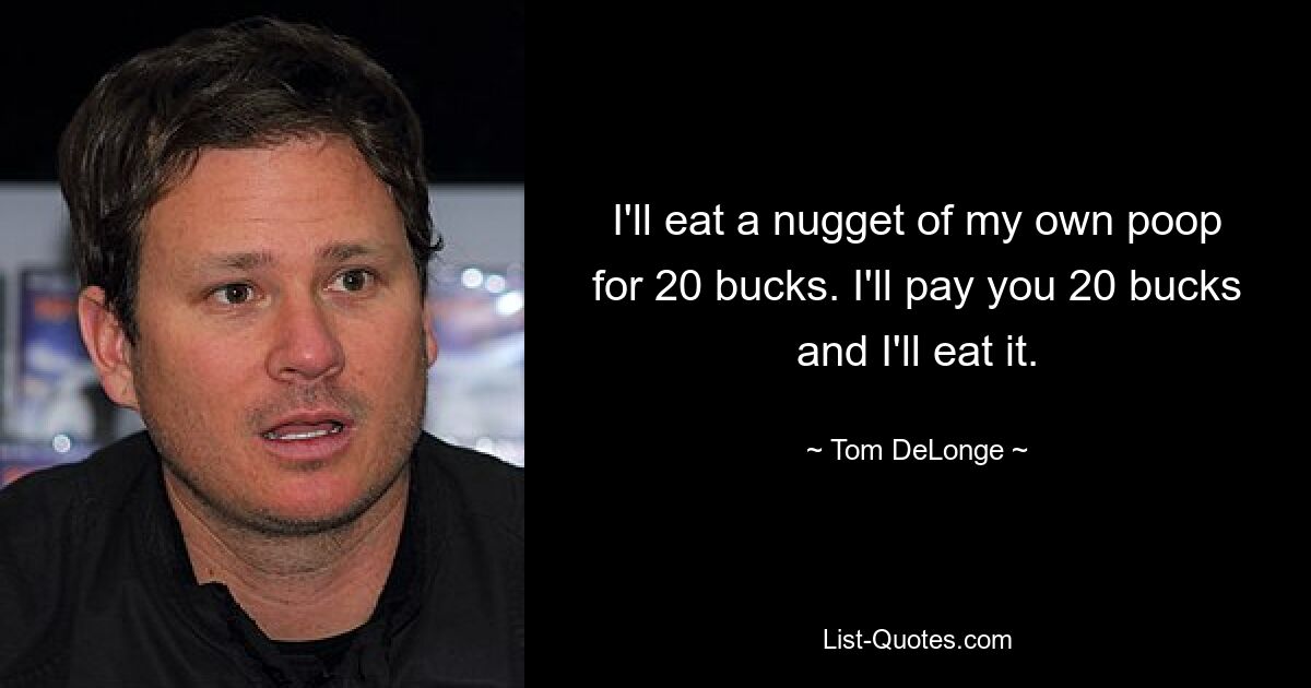 I'll eat a nugget of my own poop for 20 bucks. I'll pay you 20 bucks and I'll eat it. — © Tom DeLonge