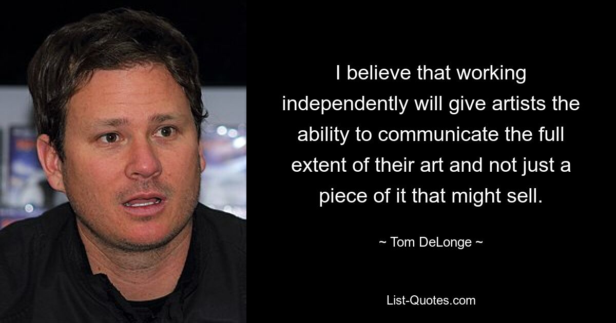 I believe that working independently will give artists the ability to communicate the full extent of their art and not just a piece of it that might sell. — © Tom DeLonge