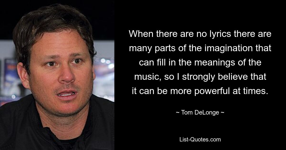 When there are no lyrics there are many parts of the imagination that can fill in the meanings of the music, so I strongly believe that it can be more powerful at times. — © Tom DeLonge