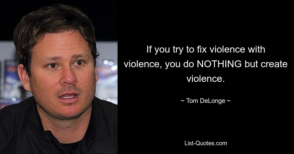 If you try to fix violence with violence, you do NOTHING but create violence. — © Tom DeLonge