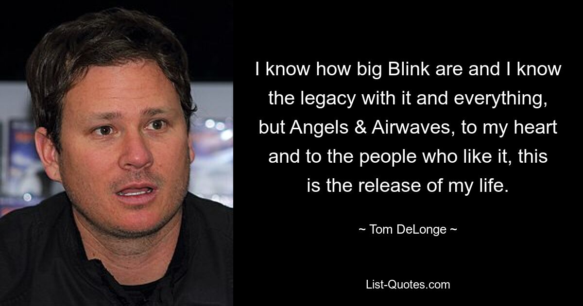 I know how big Blink are and I know the legacy with it and everything, but Angels & Airwaves, to my heart and to the people who like it, this is the release of my life. — © Tom DeLonge