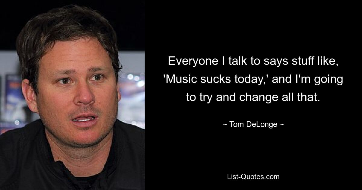 Everyone I talk to says stuff like, 'Music sucks today,' and I'm going to try and change all that. — © Tom DeLonge